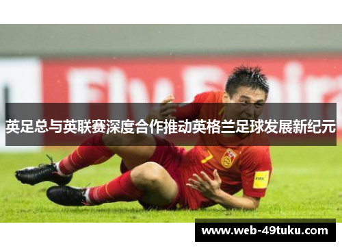 英足总与英联赛深度合作推动英格兰足球发展新纪元