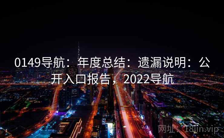 0149导航:年度总结:遗漏说明:公开入口报告,2022导航 0149导航:年度总结:遗漏说明:公开入口报告,2022导航